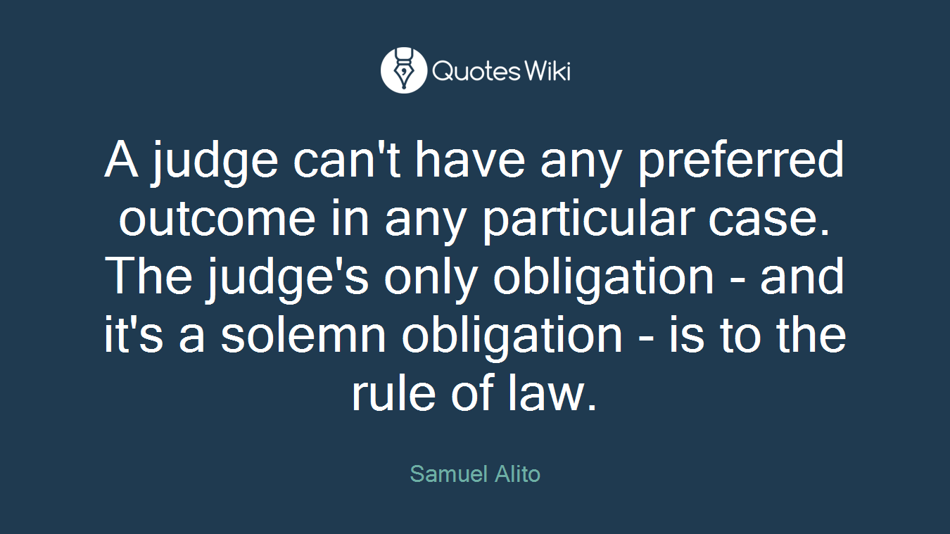 A judge can't have any preferred outcome in any particular case. The judge's only obligation - and it's a solemn obligation - is to the rule of law.