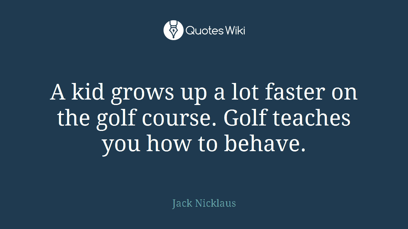 A kid grows up a lot faster on the golf course. Golf teaches you how to behave.