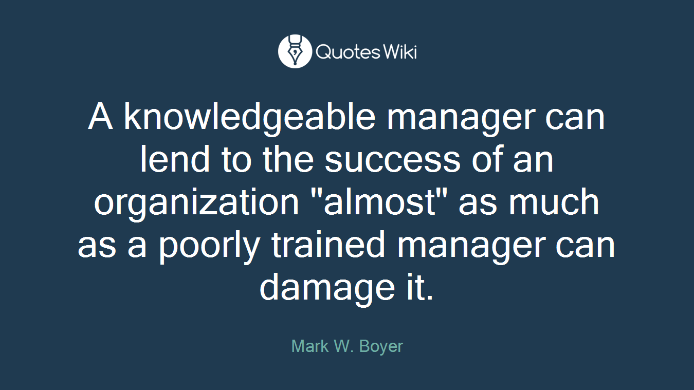 A knowledgeable manager can lend to the success of an organization "almost" as much as a poorly trained manager can damage it.