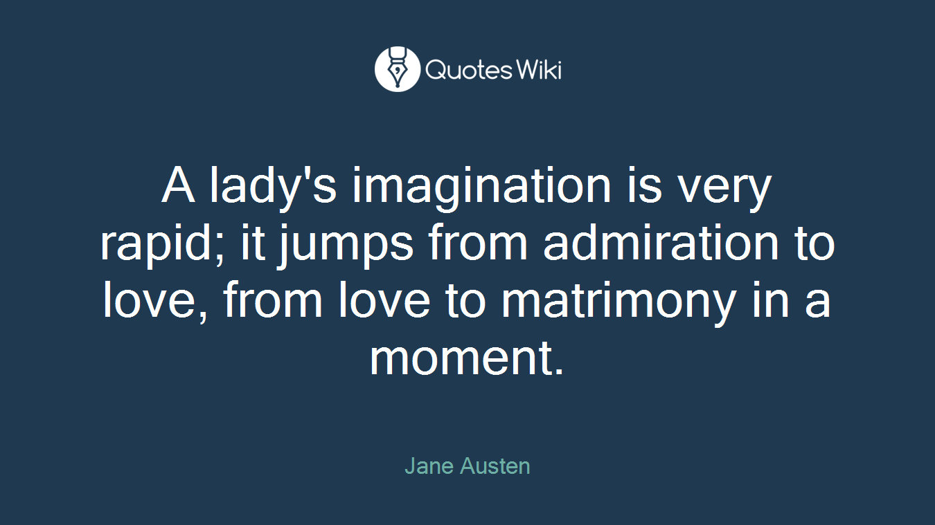 A lady's imagination is very rapid; it jumps from admiration to love, from love to matrimony in a moment.