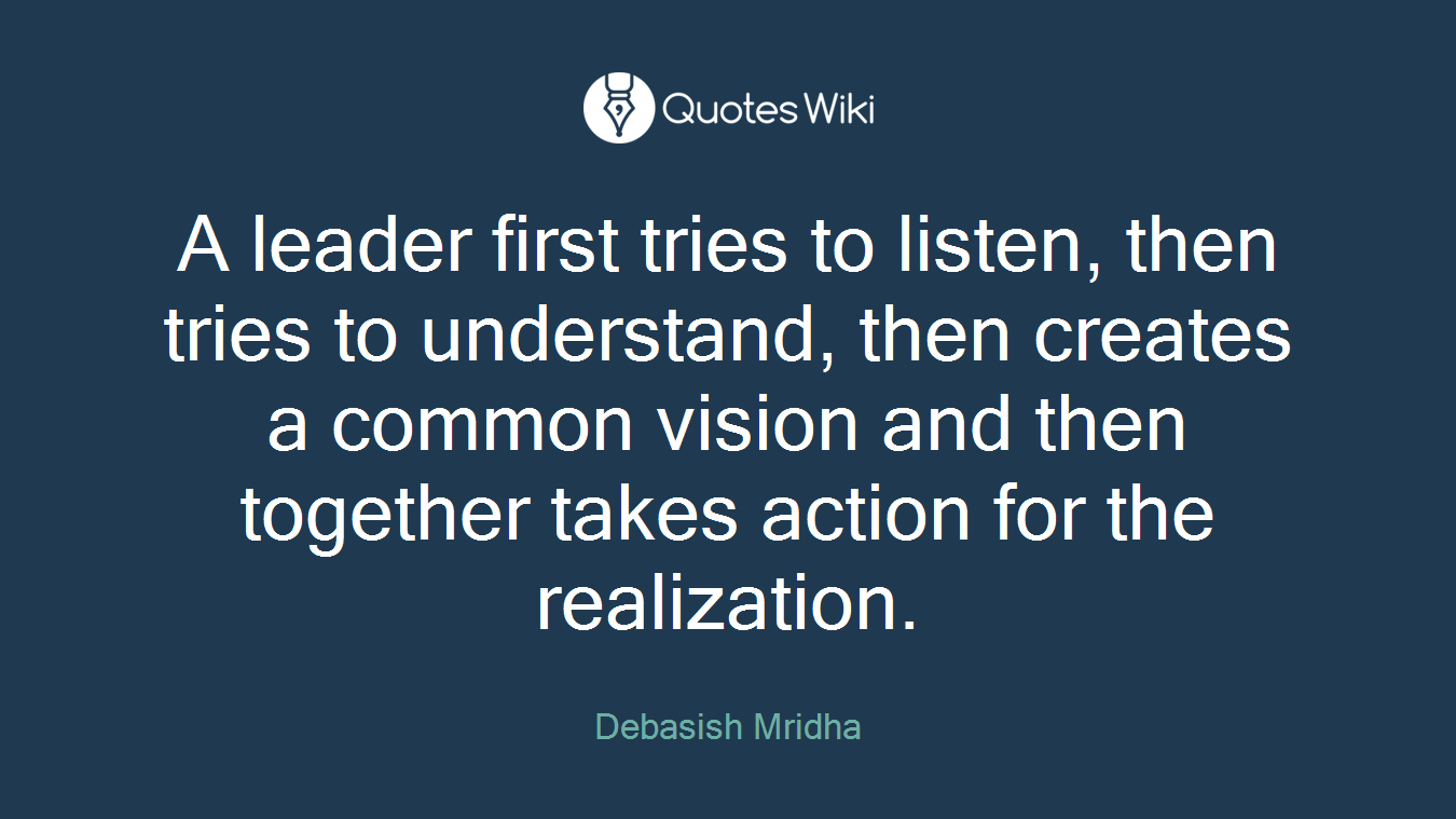 A leader first tries to listen, then tries to understand, then creates a common vision and then together takes action for the realization.