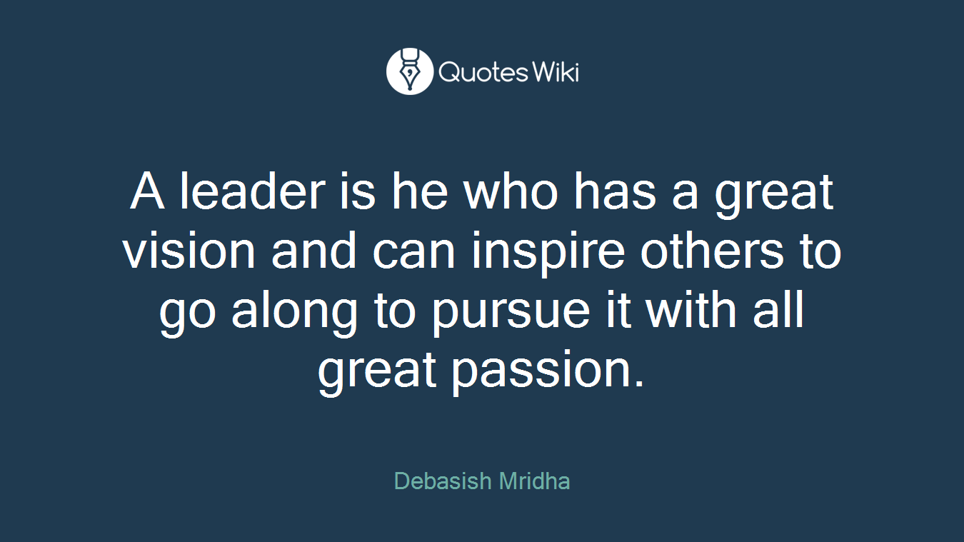 A leader is he who has a great vision and can inspire others to go along to pursue it with all great passion.