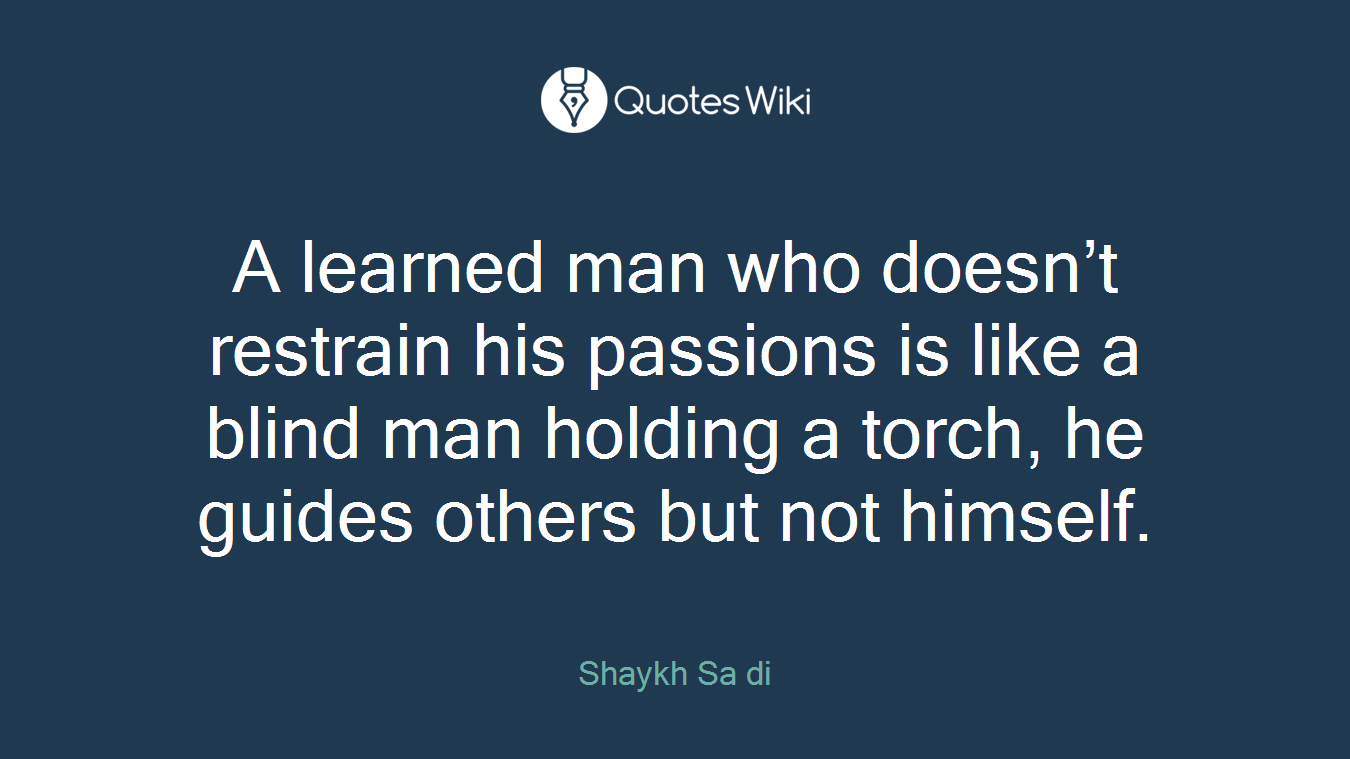 A learned man who doesn’t restrain his passions is like a blind man holding a torch, he guides others but not himself.