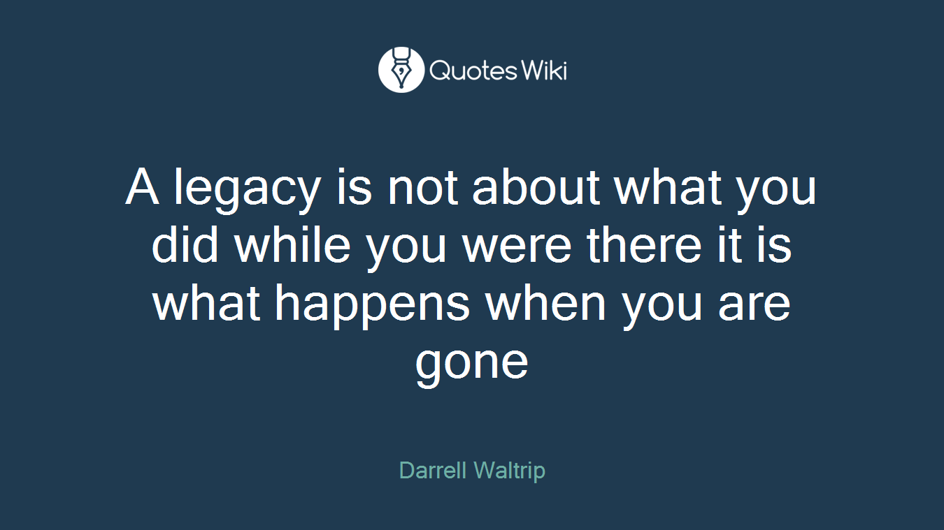 A legacy is not about what you did while you were there it is what happens when you are gone