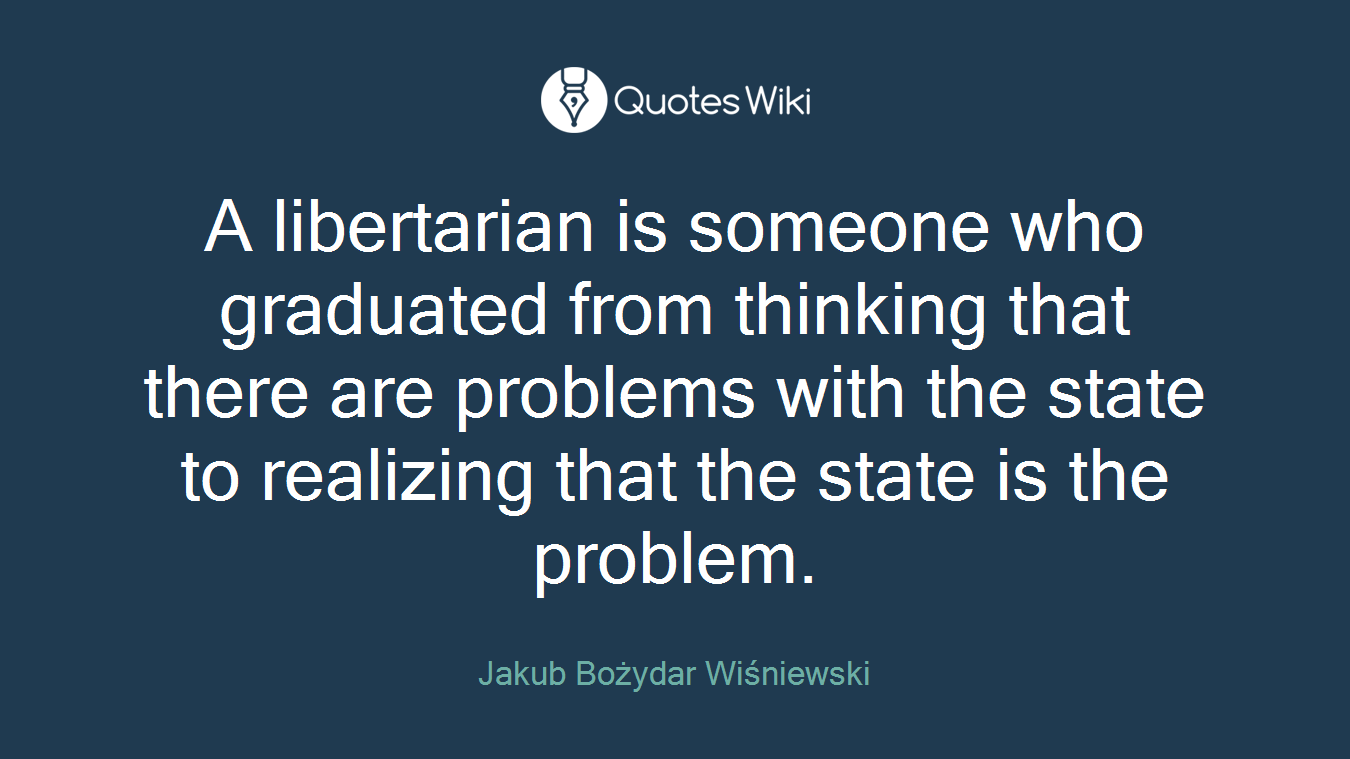 A libertarian is someone who graduated from thinking that there are problems with the state to realizing that the state is the problem.