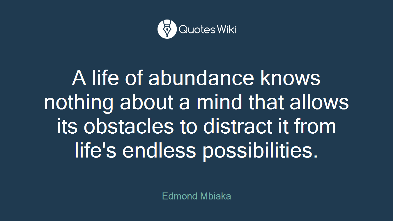 A life of abundance knows nothing about a mind that allows its obstacles to distract it from life's endless possibilities.
