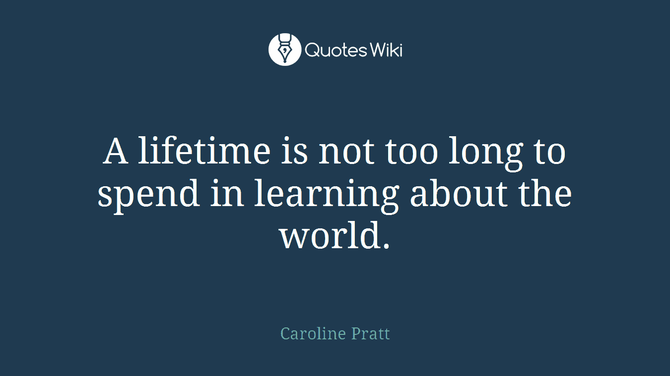 A lifetime is not too long to spend in learning about the world.