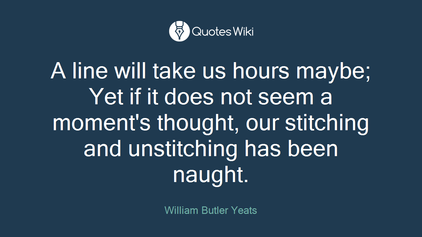 A line will take us hours maybe; Yet if it does not seem a moment's thought, our stitching and unstitching has been naught.