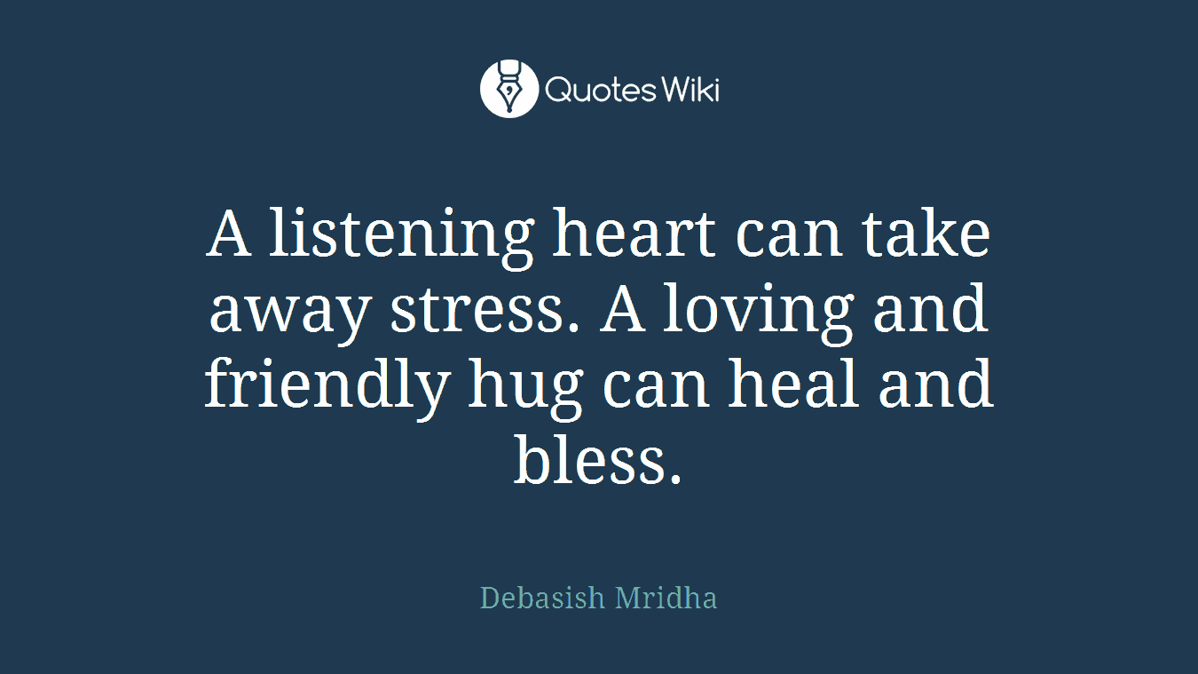 A listening heart can take away stress. A loving and friendly hug can heal and bless.
