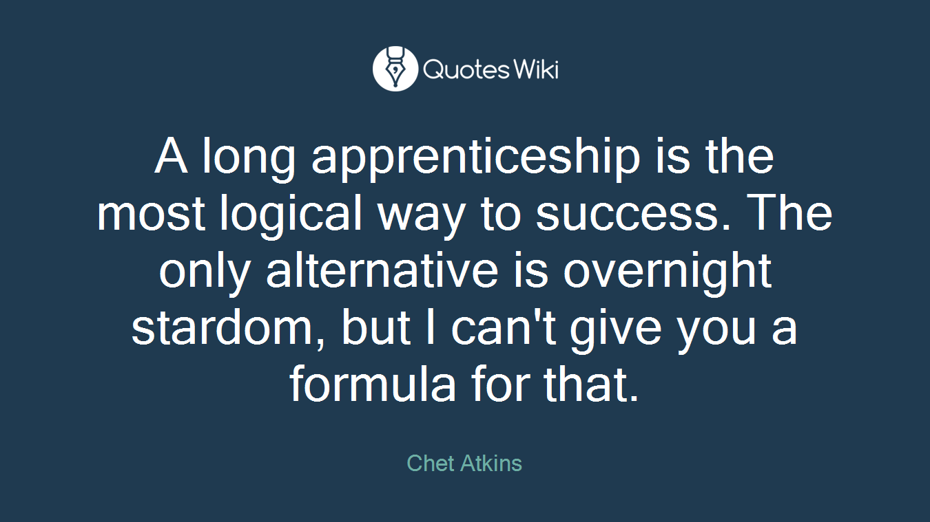 A long apprenticeship is the most logical way to success. The only alternative is overnight stardom, but I can't give you a formula for that.
