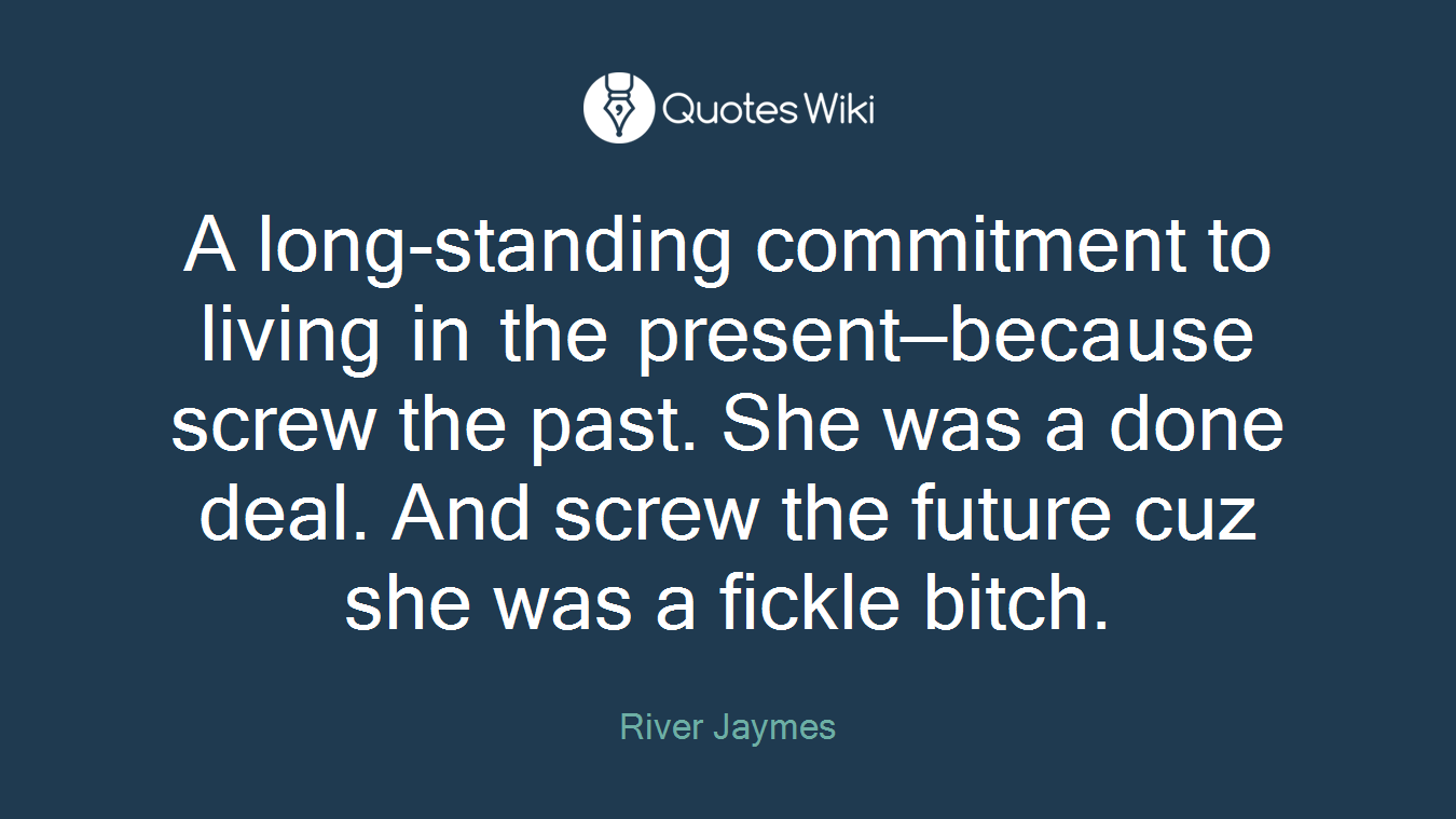 A long-standing commitment to living in the present—because screw the past. She was a done deal. And screw the future cuz she was a fickle bitch.