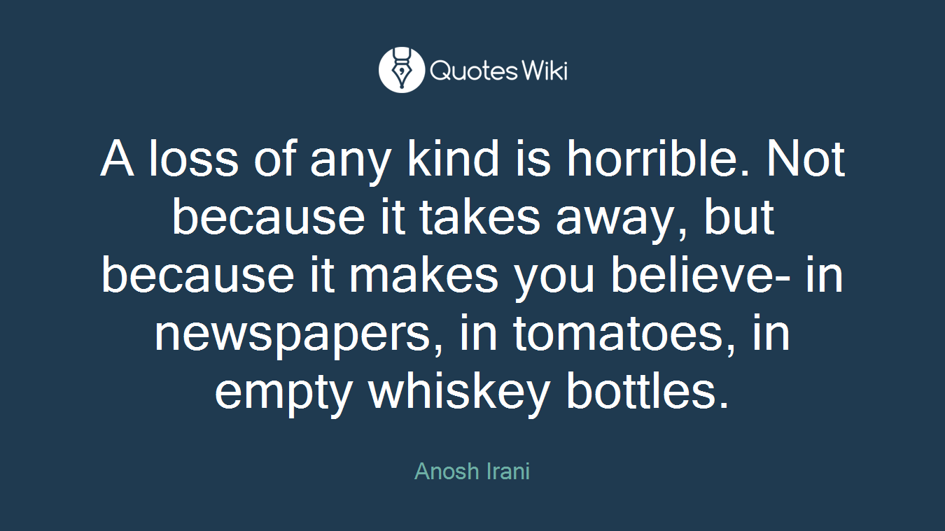 A loss of any kind is horrible. Not because it takes away, but because it makes you believe- in newspapers, in tomatoes, in empty whiskey bottles.
