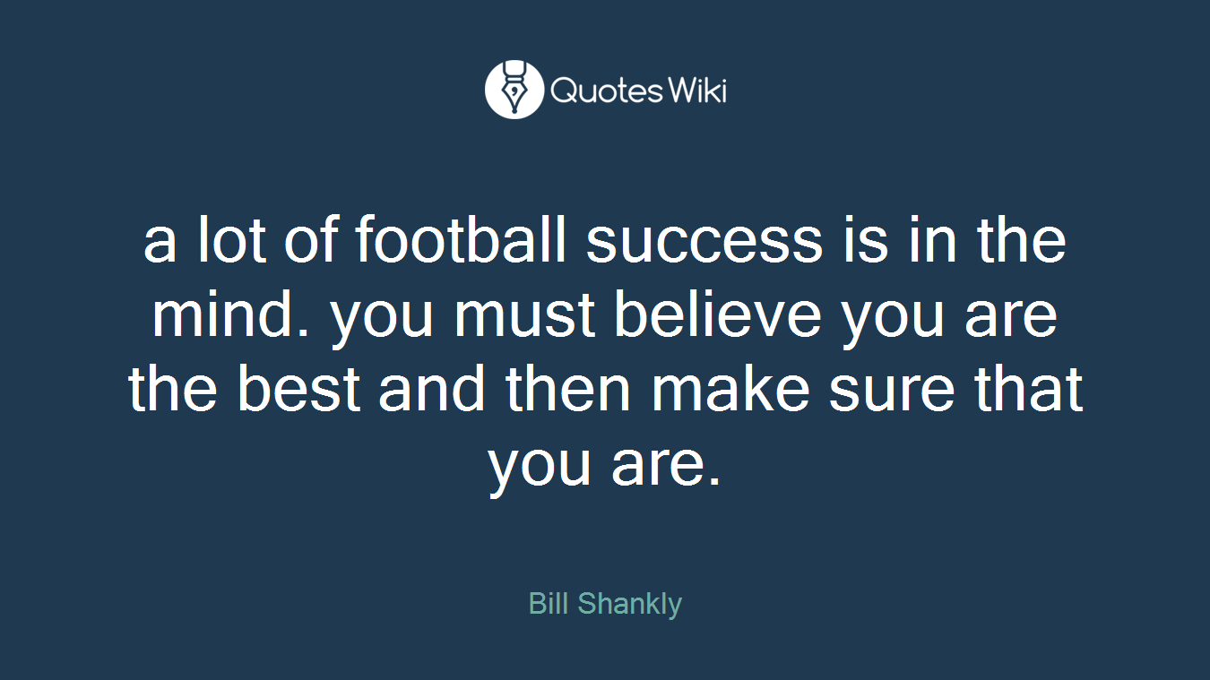 a lot of football success is in the mind. you must believe you are the best and then make sure that you are.