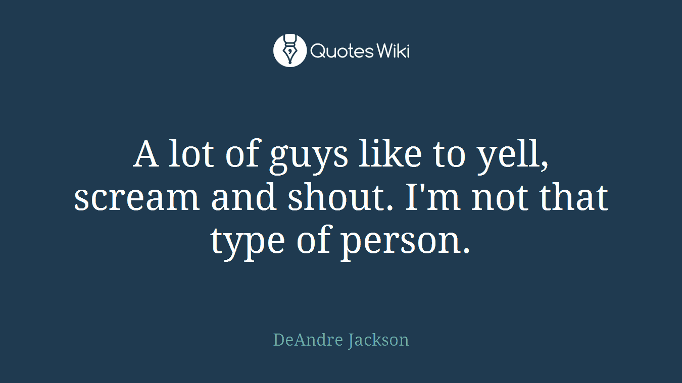 A lot of guys like to yell, scream and shout. I'm not that type of person.