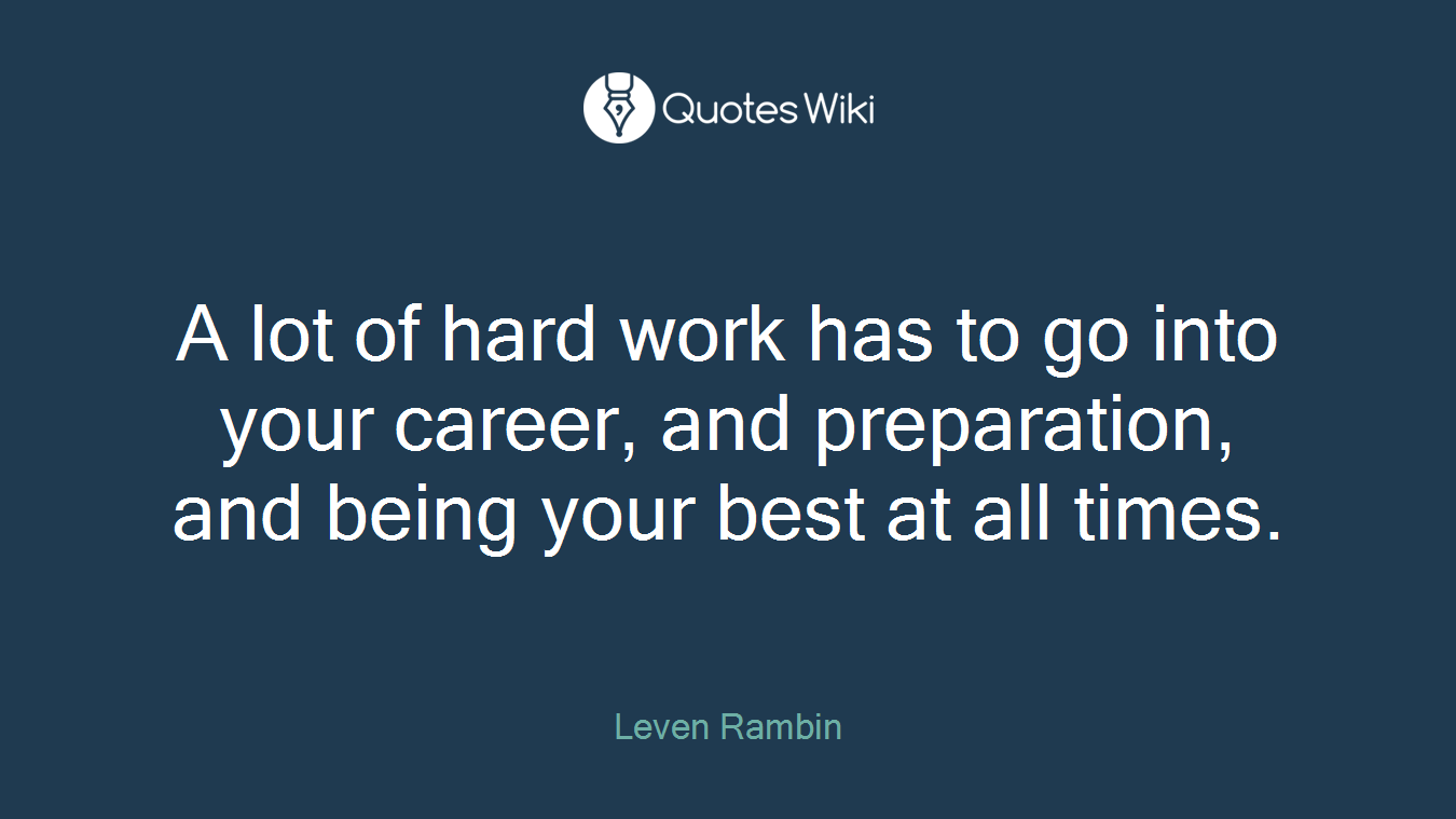 A lot of hard work has to go into your career, and preparation, and being your best at all times.