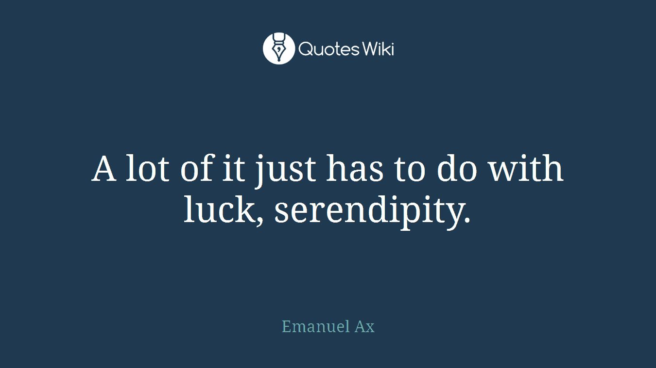 A lot of it just has to do with luck, serendipity.