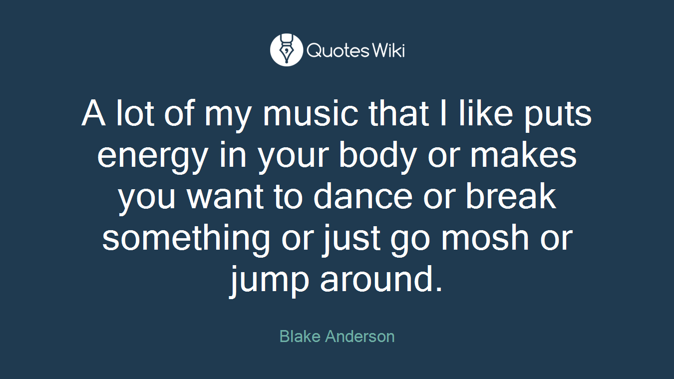 A lot of my music that I like puts energy in your body or makes you want to dance or break something or just go mosh or jump around.