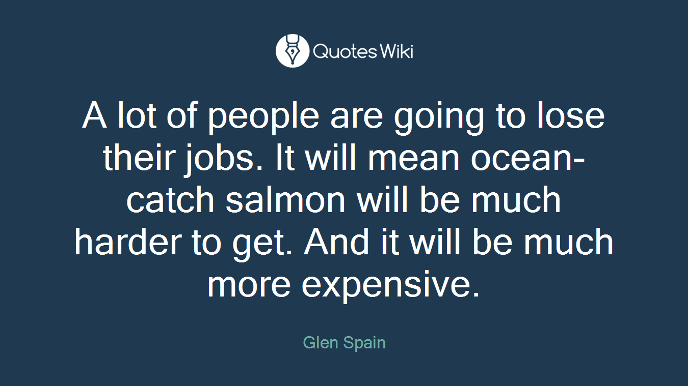 A lot of people are going to lose their jobs. It will mean ocean-catch salmon will be much harder to get. And it will be much more expensive.