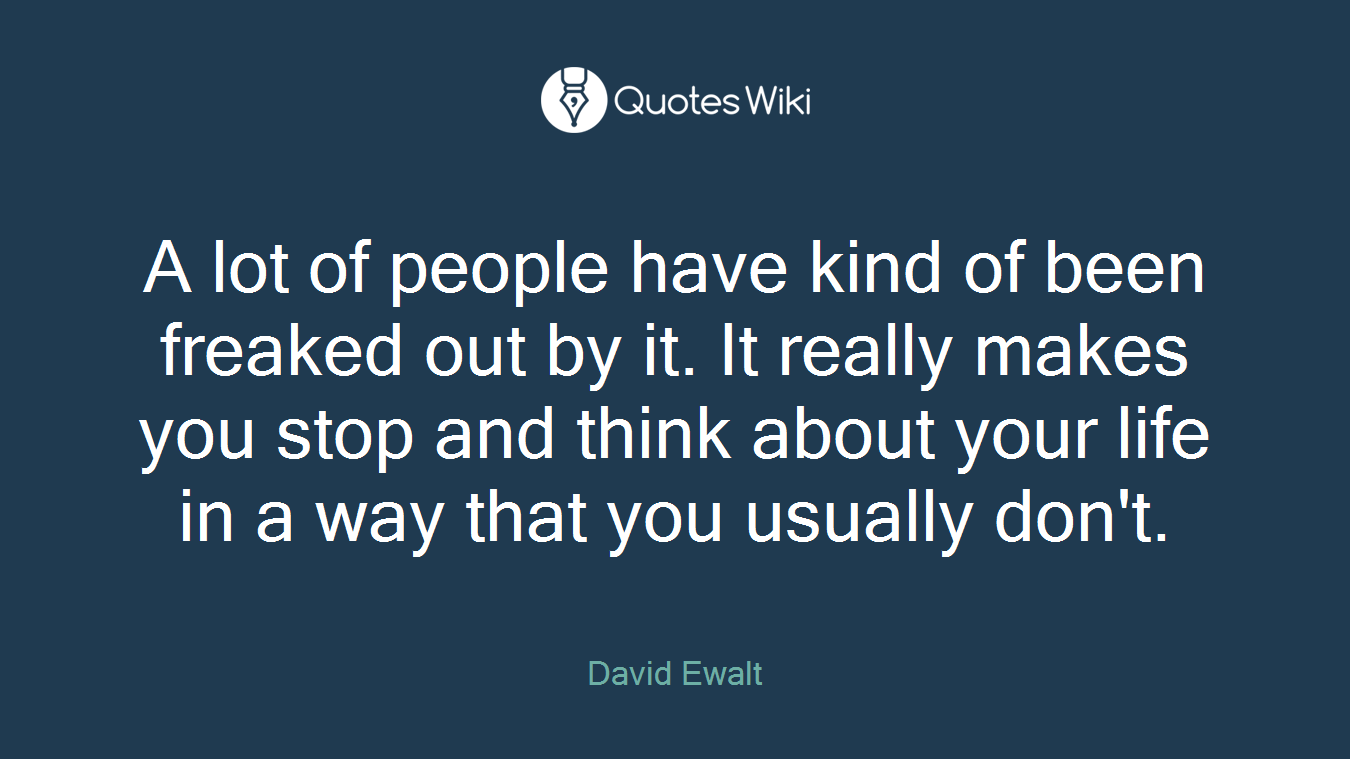 A lot of people have kind of been freaked out by it. It really makes you stop and think about your life in a way that you usually don't.
