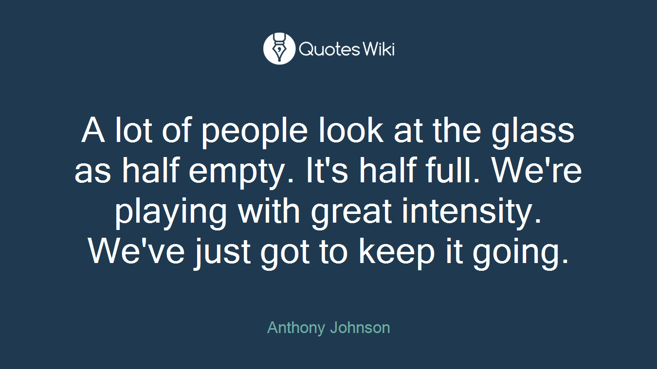 A lot of people look at the glass as half empty. It's half full. We're playing with great intensity. We've just got to keep it going.