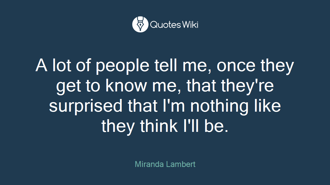 A lot of people tell me, once they get to know me, that they're surprised that I'm nothing like they think I'll be.