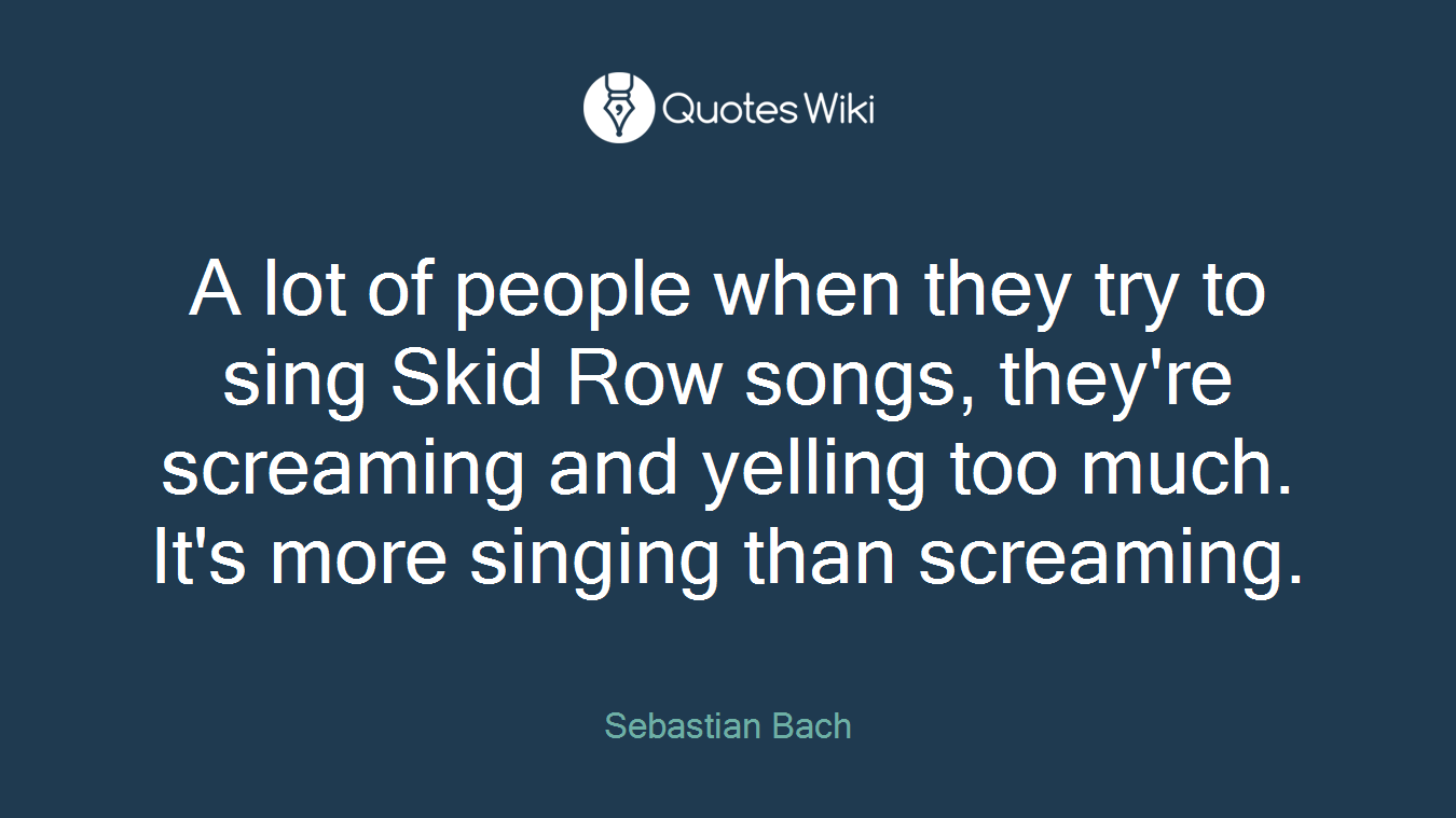 A lot of people when they try to sing Skid Row songs, they're screaming and yelling too much. It's more singing than screaming.