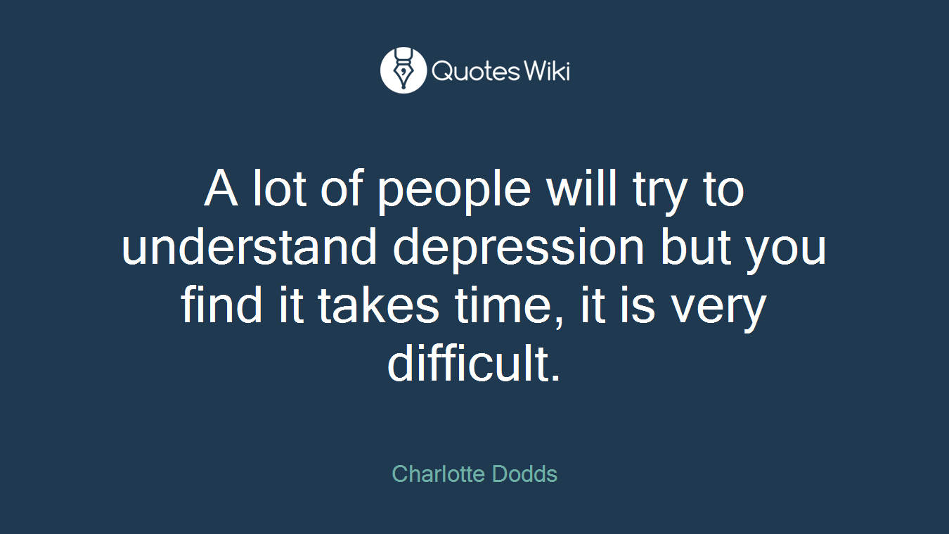 A lot of people will try to understand depression but you find it takes time, it is very difficult.