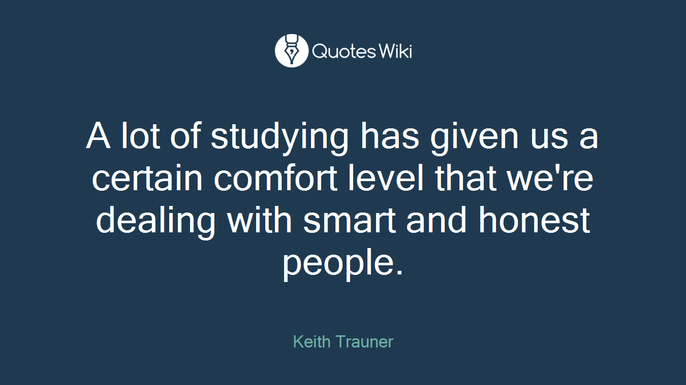 A lot of studying has given us a certain comfort level that we're dealing with smart and honest people.