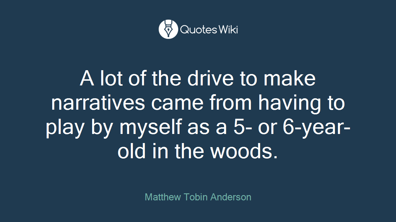A lot of the drive to make narratives came from having to play by myself as a 5- or 6-year-old in the woods.