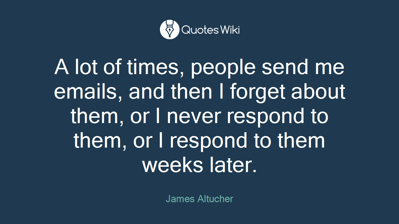 A lot of times, people send me emails, and then I forget about them, or I never respond to them, or I respond to them weeks later.