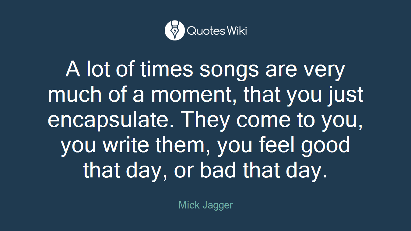 A lot of times songs are very much of a moment, that you just encapsulate. They come to you, you write them, you feel good that day, or bad that day.