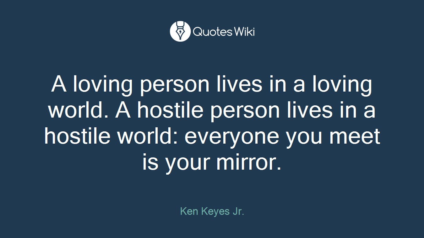 A loving person lives in a loving world. A hostile person lives in a hostile world: everyone you meet is your mirror.