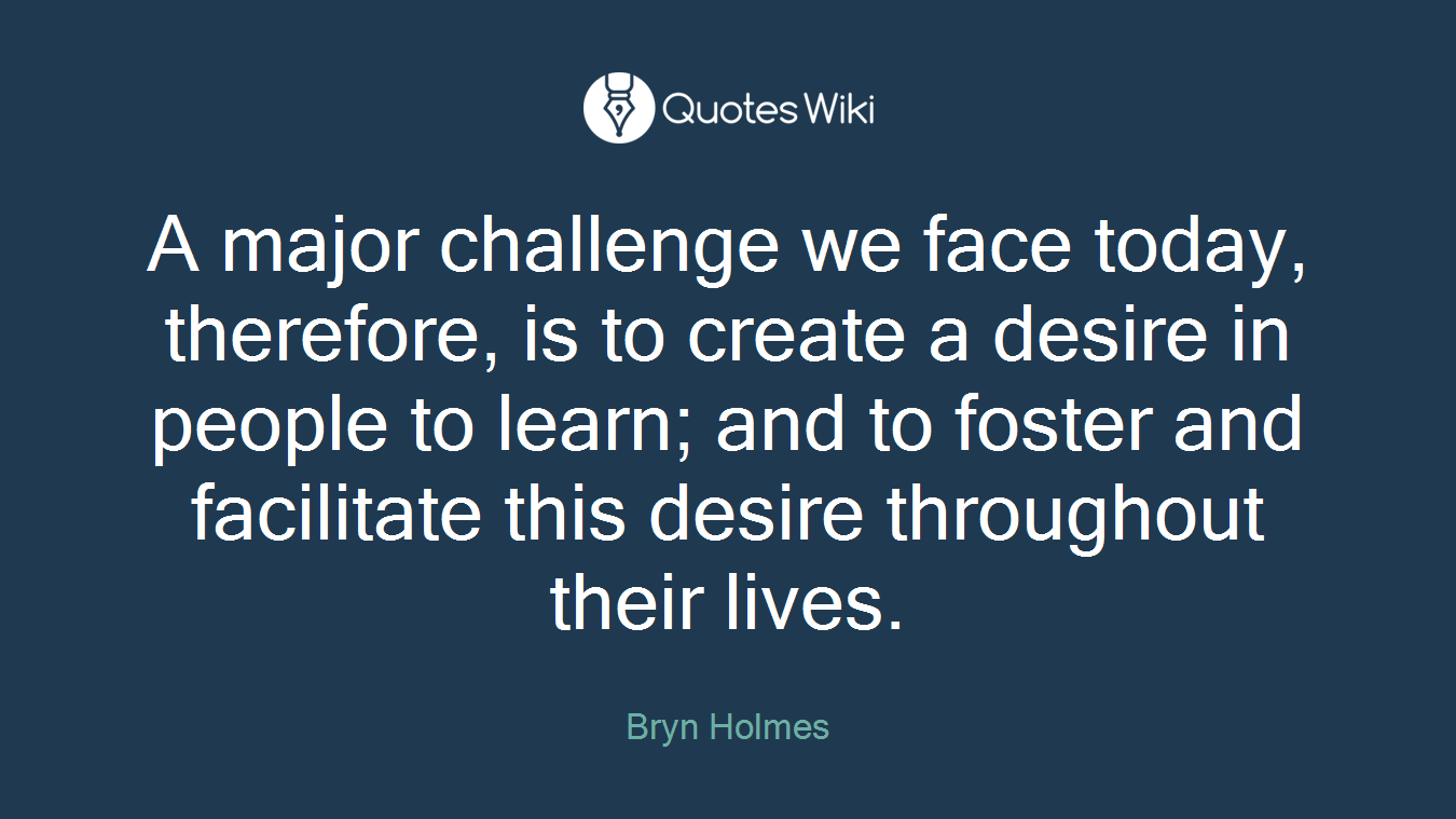 A major challenge we face today, therefore, is to create a desire in people to learn; and to foster and facilitate this desire throughout their lives.