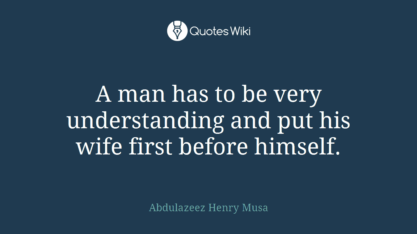 A man has to be very understanding and put his wife first before himself.