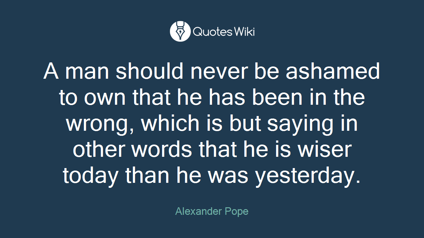 A man should never be ashamed to own that he has been in the wrong, which is but saying in other words that he is wiser today than he was yesterday.