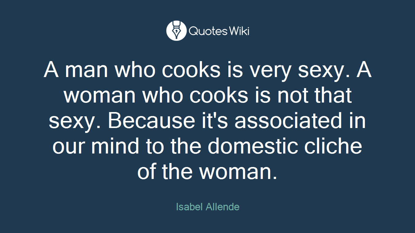 A man who cooks is very sexy. A woman who cooks is not that sexy. Because it's associated in our mind to the domestic cliche of the woman.