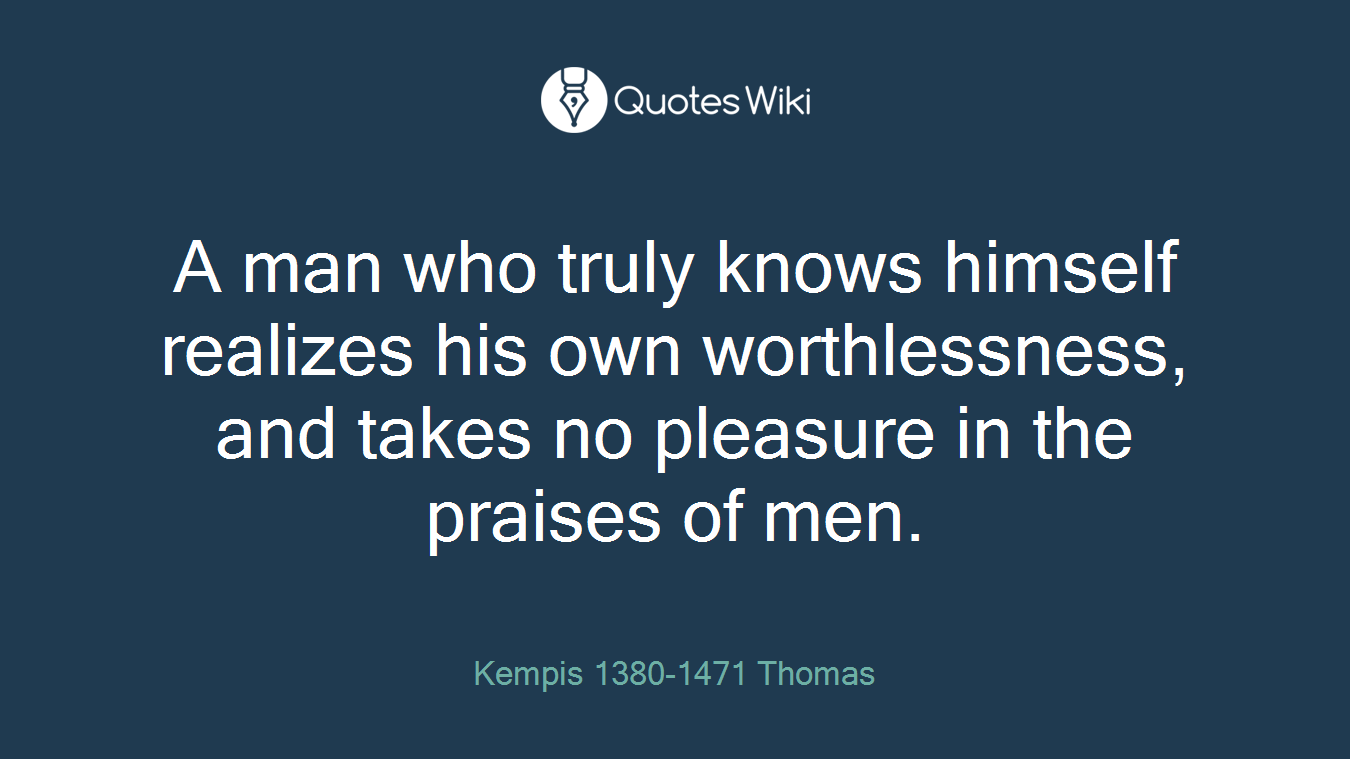 A man who truly knows himself realizes his own worthlessness, and takes no pleasure in the praises of men.