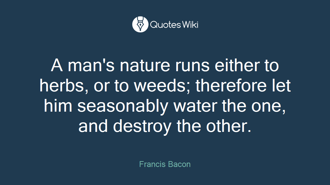 A man's nature runs either to herbs, or to weeds; therefore let him seasonably water the one, and destroy the other.