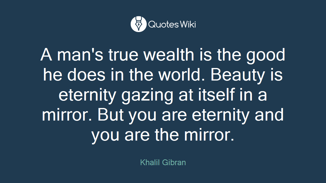 A man's true wealth is the good he does in the world. Beauty is eternity gazing at itself in a mirror. But you are eternity and you are the mirror.