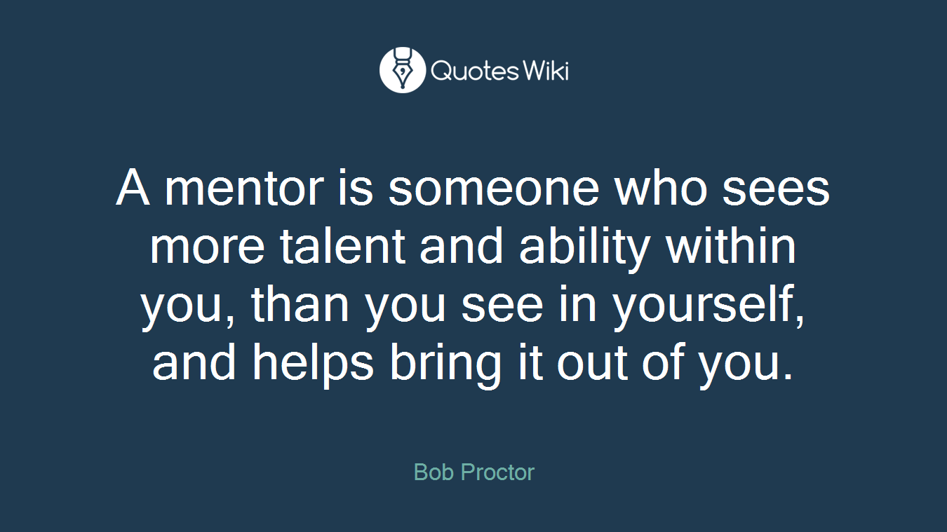 A mentor is someone who sees more talent and ability within you, than you see in yourself, and helps bring it out of you.