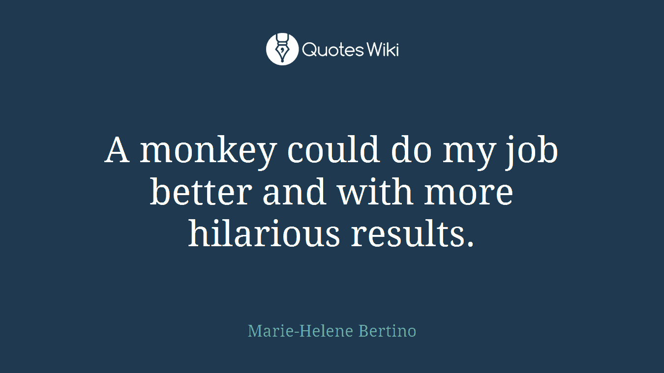 A monkey could do my job better and with more hilarious results.