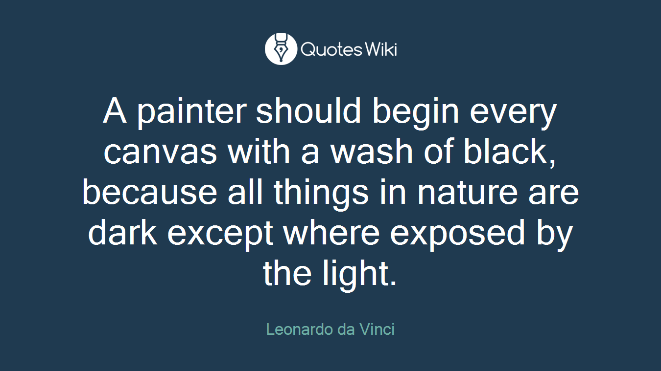 A painter should begin every canvas with a wash of black, because all things in nature are dark except where exposed by the light.
