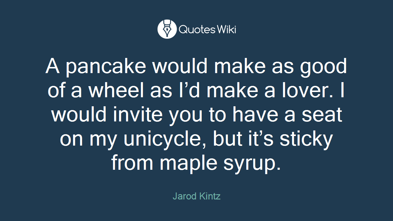 A pancake would make as good of a wheel as I’d make a lover. I would invite you to have a seat on my unicycle, but it’s sticky from maple syrup.