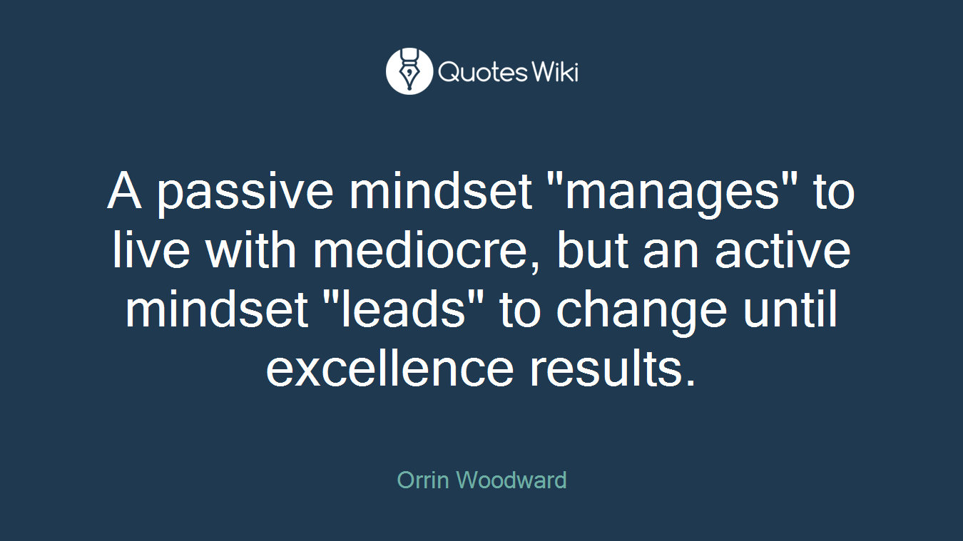 A passive mindset "manages" to live with mediocre, but an active mindset "leads" to change until excellence results.