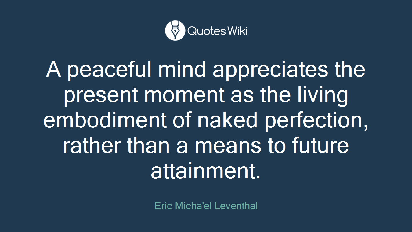 A peaceful mind appreciates the present moment as the living embodiment of naked perfection, rather than a means to future attainment.