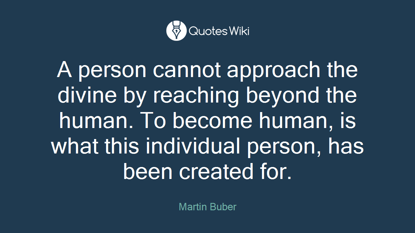 A person cannot approach the divine by reaching beyond the human. To become human, is what this individual person, has been created for.