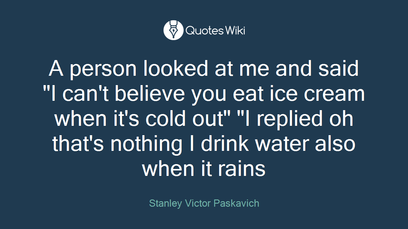 A person looked at me and said "I can't believe you eat ice cream when it's cold out" "I replied oh that's nothing I drink water also when it rains