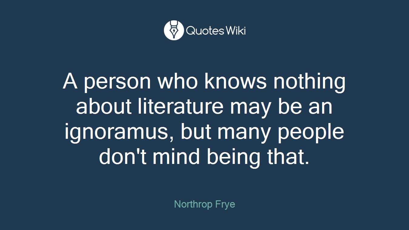 A person who knows nothing about literature may be an ignoramus, but many people don't mind being that.