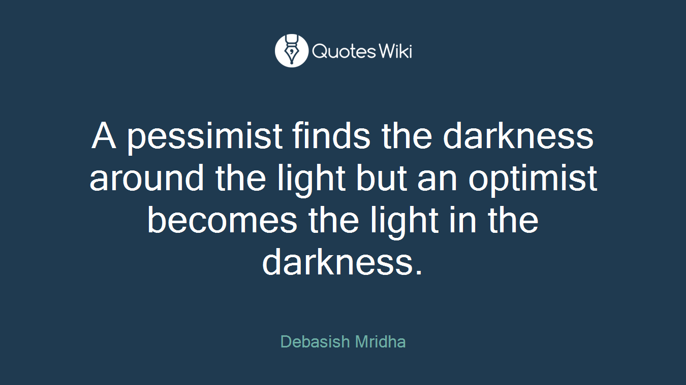 A pessimist finds the darkness around the light but an optimist becomes the light in the darkness.