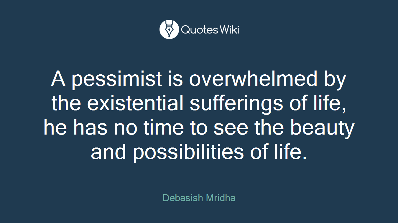 A pessimist is overwhelmed by the existential sufferings of life, he has no time to see the beauty and possibilities of life.